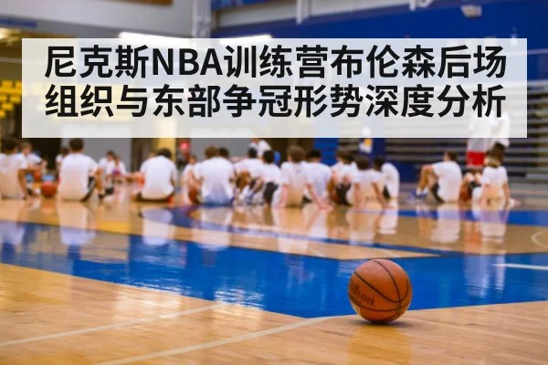 尼克斯NBA训练营布伦森后场组织与东部争冠形势深度分析