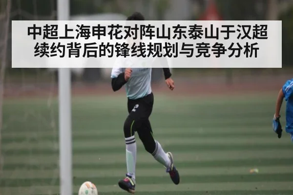 中超上海申花对阵山东泰山于汉超续约背后的锋线规划与竞争分析