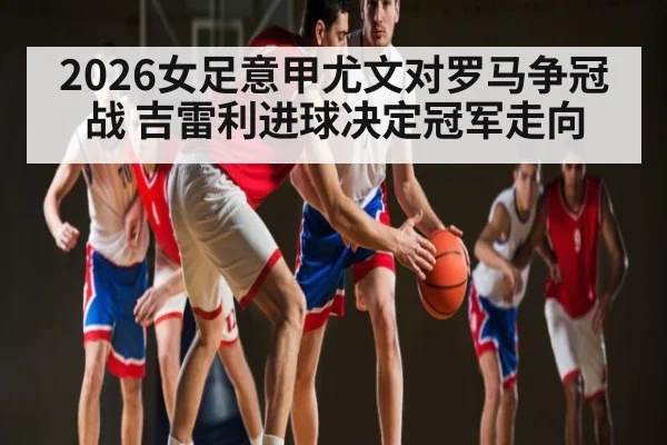 2026女足意甲尤文对罗马争冠战 吉雷利进球决定冠军走向