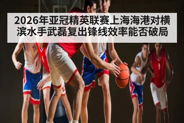 2026年亚冠精英联赛上海海港对横滨水手武磊复出锋线效率能否破局