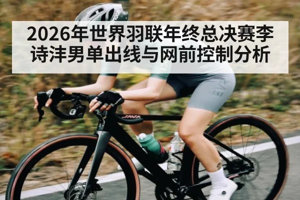 2026年世界羽联年终总决赛李诗沣男单出线与网前控制分析